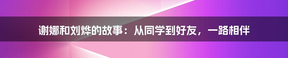 谢娜和刘烨的故事:从同学到好友,一路相伴