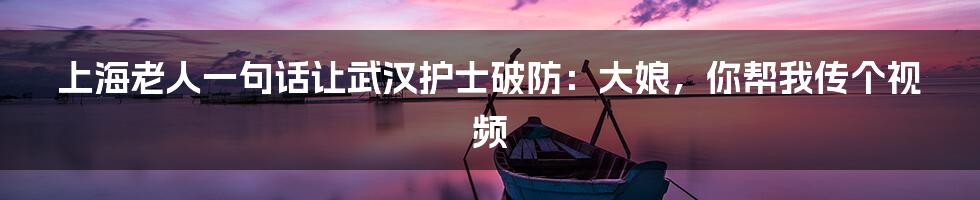 上海老人一句话让武汉护士破防：大娘，你帮我传个视频