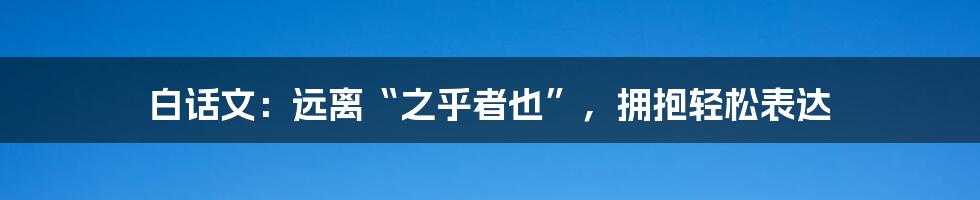 白话文:远离“之乎者也”,拥抱轻松表达