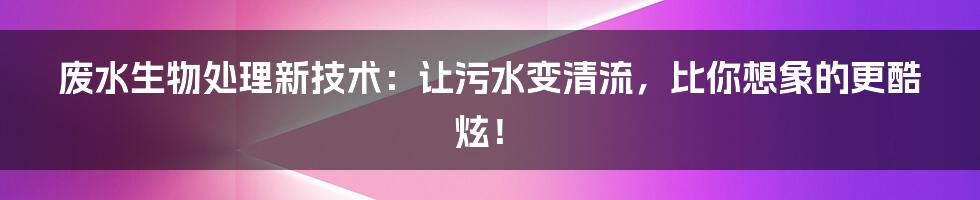 废水生物处理新技术:让污水变清流,比你想象的更酷炫!