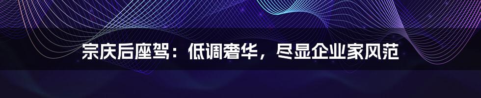 宗庆后座驾:低调奢华,尽显企业家风范