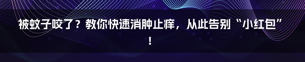 被蚊子咬了?教你快速消肿止痒,从此告别“小红包”!