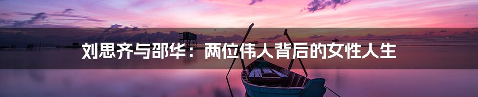 刘思齐与邵华:两位伟人背后的女性人生