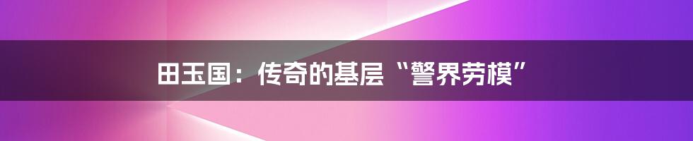 田玉国:传奇的基层“警界劳模”