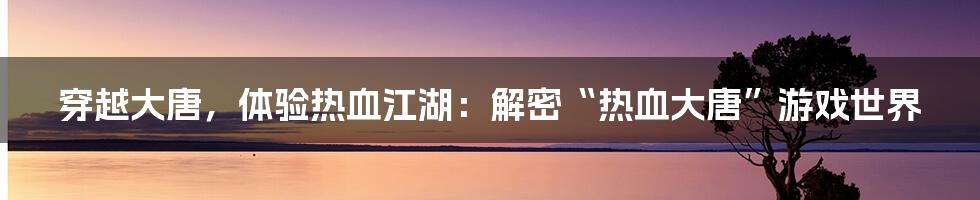 穿越大唐,体验热血江湖:解密“热血大唐”游戏世界