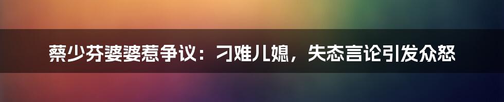 蔡少芬婆婆惹争议:刁难儿媳,失态言论引发众怒
