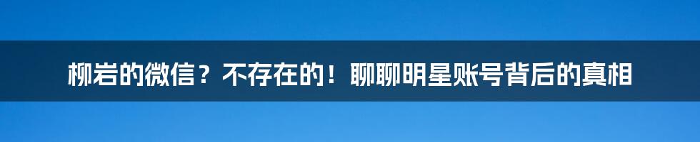 柳岩的微信?不存在的!聊聊明星账号背后的真相