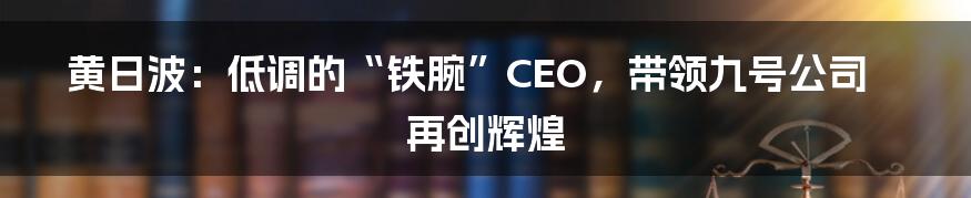黄日波：低调的“铁腕”CEO，带领九号公司再创辉煌