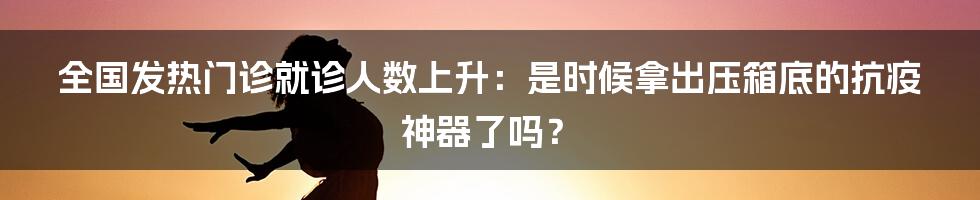 全国发热门诊就诊人数上升:是时候拿出压箱底的抗疫神器了吗?