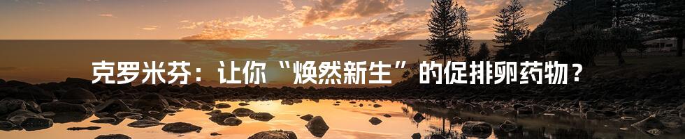 克罗米芬:让你“焕然新生”的促排卵药物?
