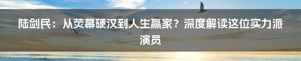 陆剑民:从荧幕硬汉到人生赢家?深度解读这位实力派演员