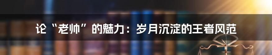 论“老帅”的魅力:岁月沉淀的王者风范