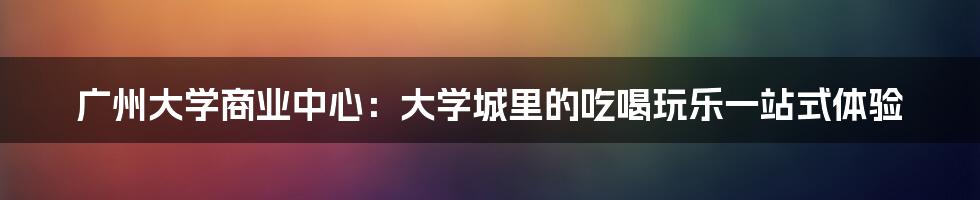 广州大学商业中心:大学城里的吃喝玩乐一站式体验