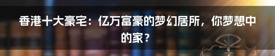 香港十大豪宅:亿万富豪的梦幻居所,你梦想中的家?