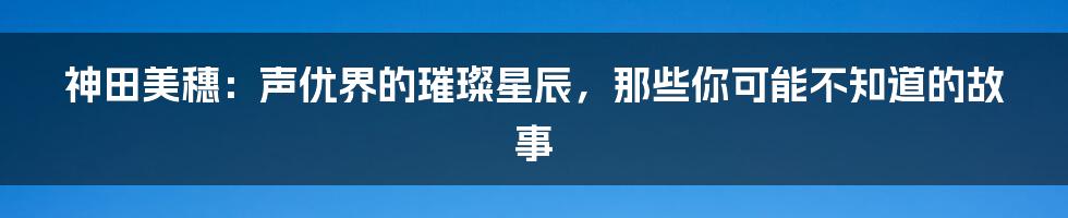 神田美穗:声优界的璀璨星辰,那些你可能不知道的故事