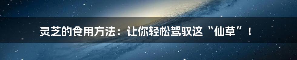 灵芝的食用方法:让你轻松驾驭这“仙草”!