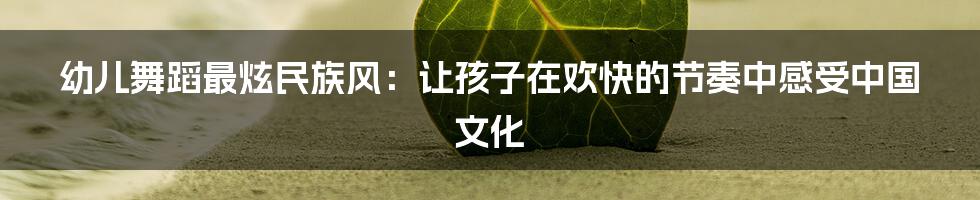 幼儿舞蹈最炫民族风：让孩子在欢快的节奏中感受中国文化
