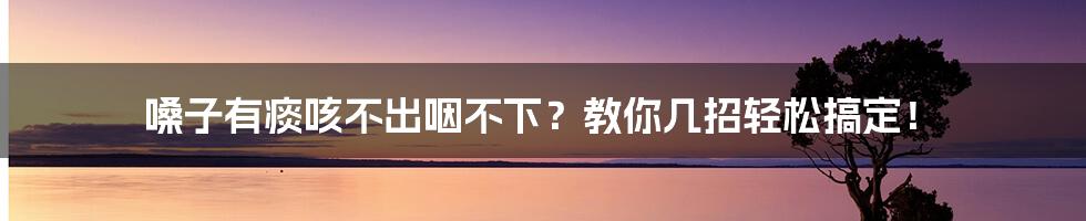 嗓子有痰咳不出咽不下?教你几招轻松搞定!