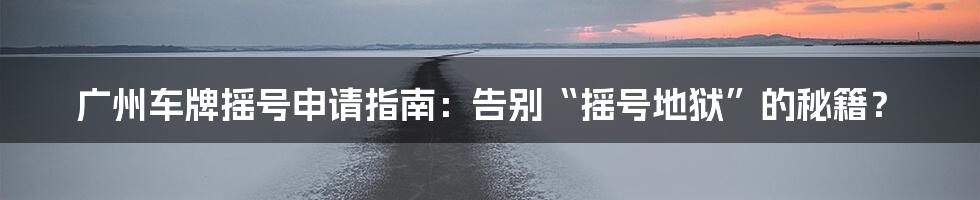 广州车牌摇号申请指南:告别“摇号地狱”的秘籍?