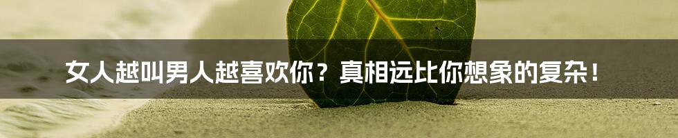 女人越叫男人越喜欢你?真相远比你想象的复杂!
