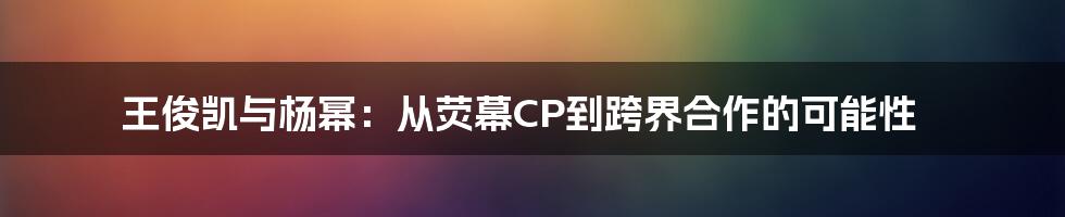 王俊凯与杨幂:从荧幕CP到跨界合作的可能性