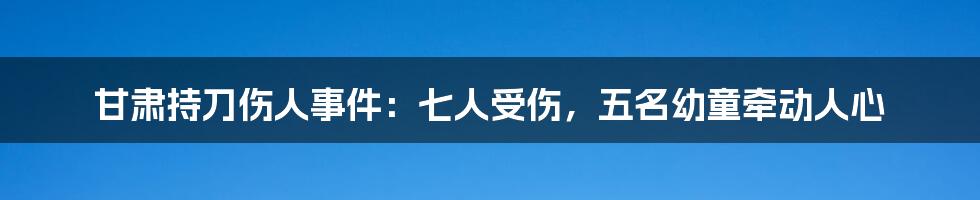 甘肃持刀伤人事件：七人受伤，五名幼童牵动人心