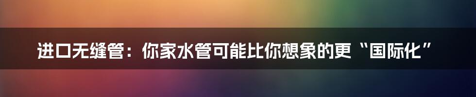 进口无缝管:你家水管可能比你想象的更“国际化”