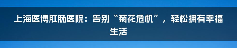上海医博肛肠医院:告别“菊花危机”,轻松拥有幸福生活