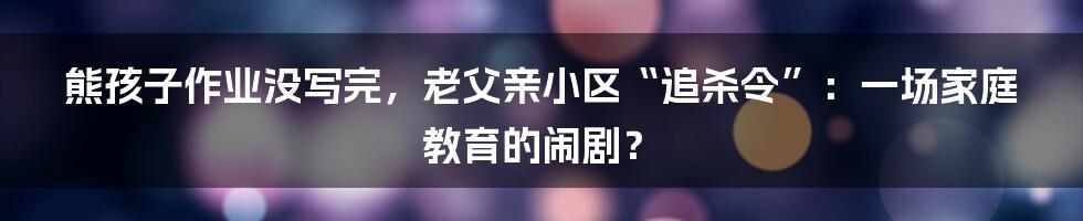 熊孩子作业没写完,老父亲小区“追杀令”:一场家庭教育的闹剧?