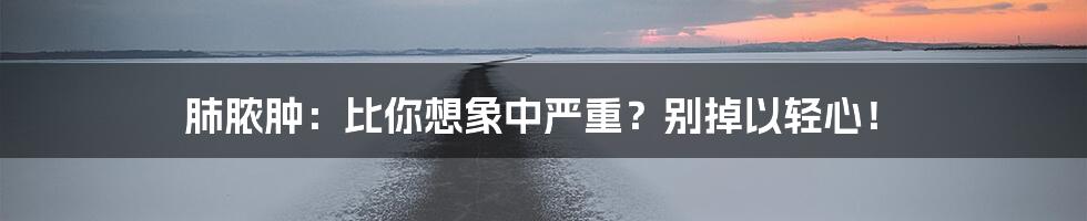 肺脓肿:比你想象中严重?别掉以轻心!