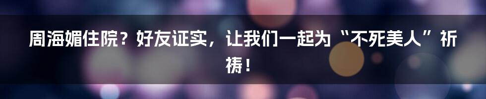周海媚住院?好友证实,让我们一起为“不死美人”祈祷!