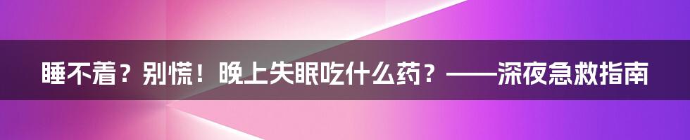 睡不着?别慌!晚上失眠吃什么药?——深夜急救指南