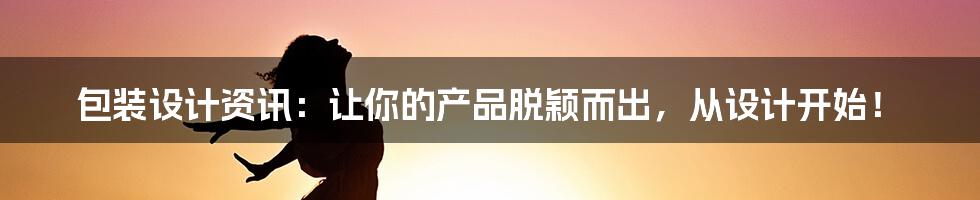 包装设计资讯:让你的产品脱颖而出,从设计开始!
