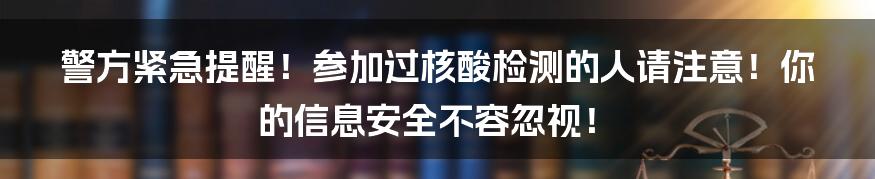 警方紧急提醒!参加过核酸检测的人请注意!你的信息安全不容忽视!