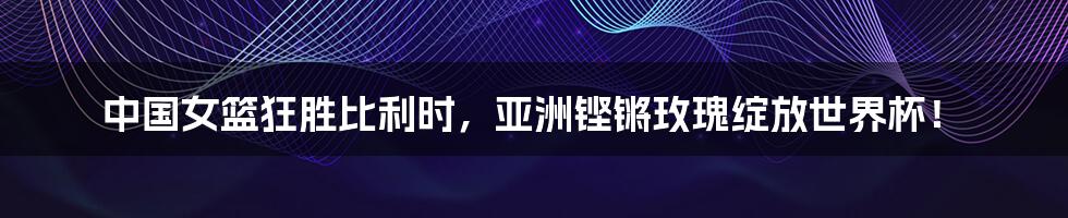 中国女篮狂胜比利时,亚洲铿锵玫瑰绽放世界杯!