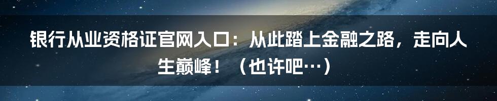 银行从业资格证官网入口:从此踏上金融之路,走向人生巅峰!(也许吧…)