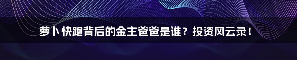 萝卜快跑背后的金主爸爸是谁?投资风云录!