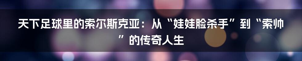 天下足球里的索尔斯克亚:从“娃娃脸杀手”到“索帅”的传奇人生