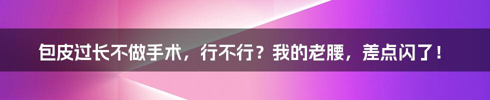 包皮过长不做手术,行不行?我的老腰,差点闪了!