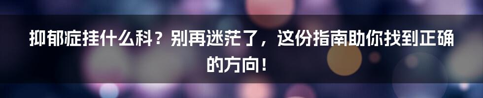 抑郁症挂什么科?别再迷茫了,这份指南助你找到正确的方向!