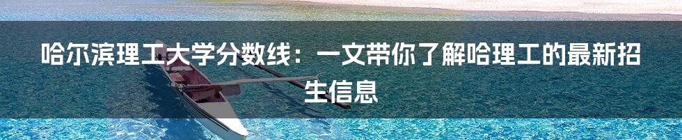 哈尔滨理工大学分数线:一文带你了解哈理工的最新招生信息