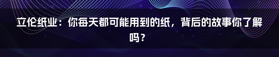 立伦纸业：你每天都可能用到的纸，背后的故事你了解吗？