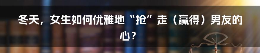 冬天，女生如何优雅地“抢”走（赢得）男友的心？