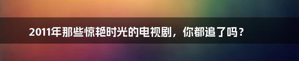 2011年那些惊艳时光的电视剧,你都追了吗?
