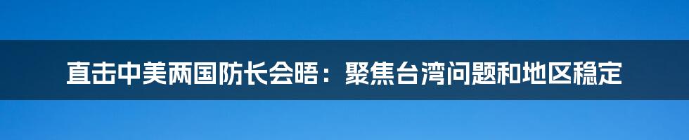 直击中美两国防长会晤:聚焦台湾问题和地区稳定