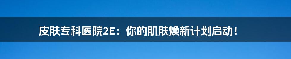 皮肤专科医院2E:你的肌肤焕新计划启动!