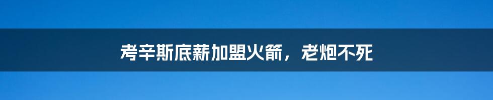 考辛斯底薪加盟火箭,老炮不死