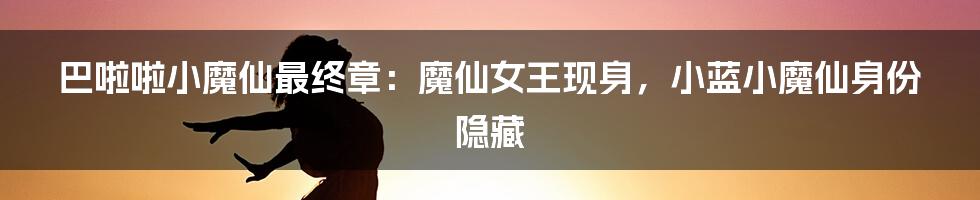 巴啦啦小魔仙最终章:魔仙女王现身,小蓝小魔仙身份隐藏