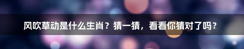 风吹草动是什么生肖?猜一猜,看看你猜对了吗?