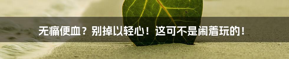 无痛便血?别掉以轻心!这可不是闹着玩的!